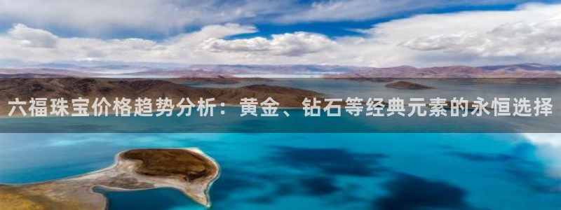 新宝5褚32OO59：六福珠宝价格趋势分析：黄金、钻石等经典元素的永恒选择