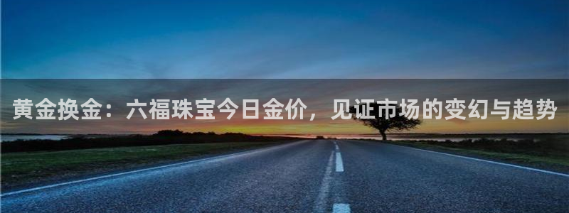 新宝5 测速：黄金换金：六福珠宝今日金价，见证市场的变幻与趋势