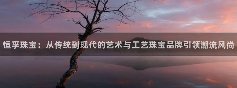 新宝5软件下载：恒孚珠宝：从传统到现代的艺术与工艺珠宝品牌引领潮流风尚