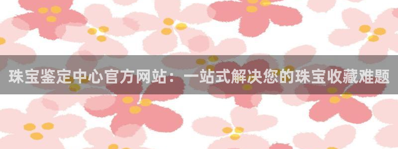 新宝5培训：珠宝鉴定中心官方网站：一站式解决您的珠宝收藏难题