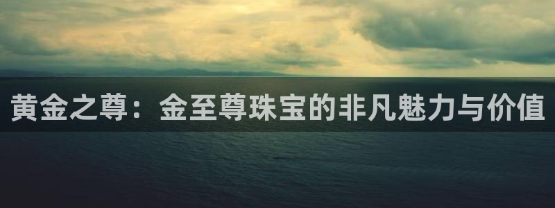 新宝5如何注册登录：黄金之尊：金至尊珠宝的非凡魅力与价值