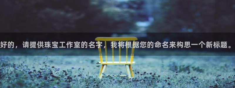 新宝5平台注册：好的，请提供珠宝工作室的名字，我将根据您的命名来构思一个新标题。