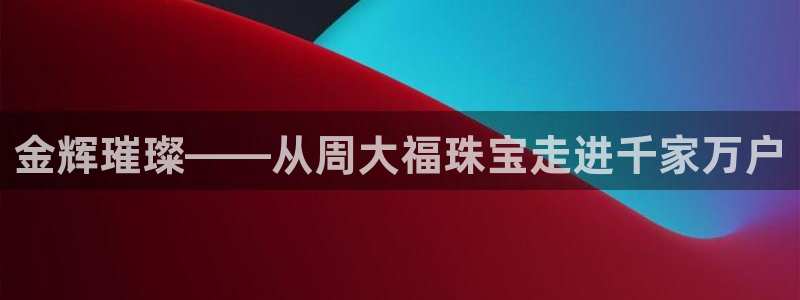 新宝5手机app：金辉璀璨——从周大福珠宝走进千家万户