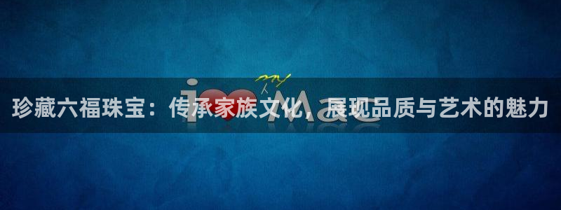 新宝5娱乐经：珍藏六福珠宝：传承家族文化，展现品质与艺术的魅力